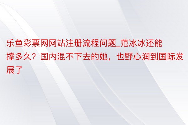 乐鱼彩票网网站注册流程问题_范冰冰还能撑多久？国内混不下去的她，也野心润到国际发展了