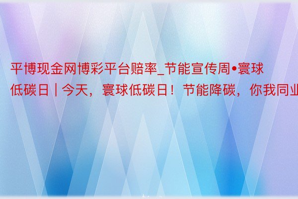 平博现金网博彩平台赔率_节能宣传周•寰球低碳日 | 今天，寰球低碳日！节能降碳，你我同业！