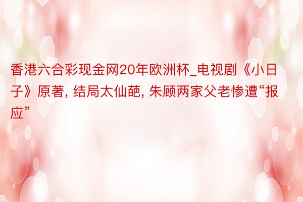 香港六合彩现金网20年欧洲杯_电视剧《小日子》原著, 结局太仙葩, 朱顾两家父老惨遭“报应”