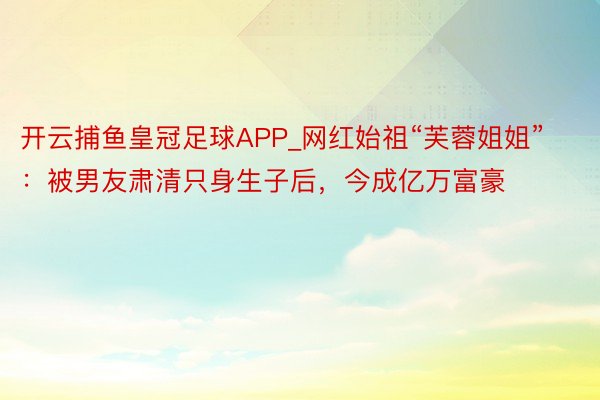 开云捕鱼皇冠足球APP_网红始祖“芙蓉姐姐”：被男友肃清只身生子后，今成亿万富豪