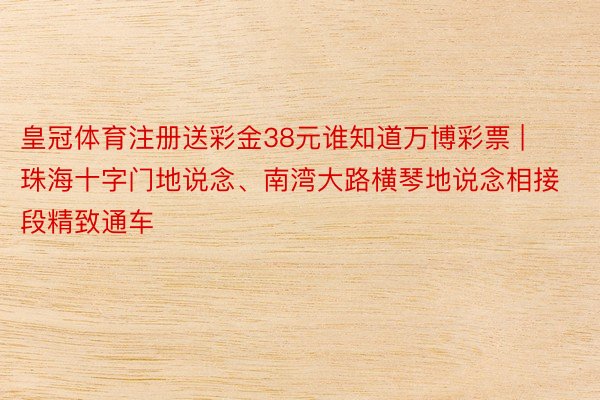 皇冠体育注册送彩金38元谁知道万博彩票 | 珠海十字门地说念、南湾大路横琴地说念相接段精致通车