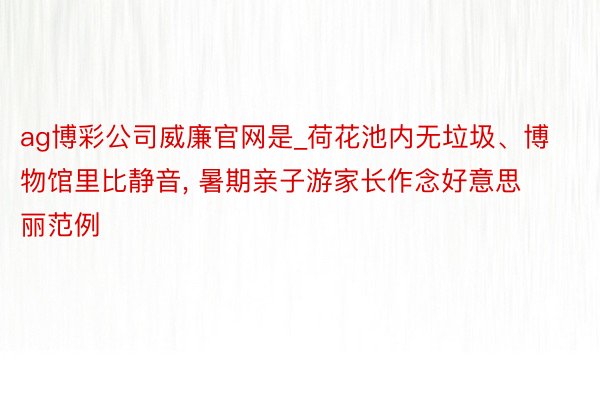ag博彩公司威廉官网是_荷花池内无垃圾、博物馆里比静音, 暑期亲子游家长作念好意思丽范例
