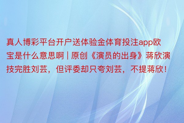 真人博彩平台开户送体验金体育投注app欧宝是什么意思啊 | 原创《演员的出身》蒋欣演技完胜刘芸，但评委却只夸刘芸，不提蒋欣！