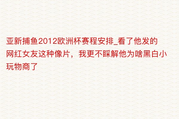 亚新捕鱼2012欧洲杯赛程安排_看了他发的网红女友这种像片，我更不睬解他为啥黑白小玩物商了