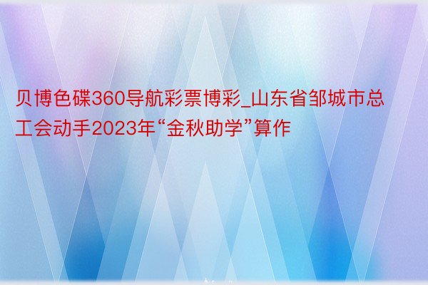 贝博色碟360导航彩票博彩_山东省邹城市总工会动手2023年“金秋助学”算作