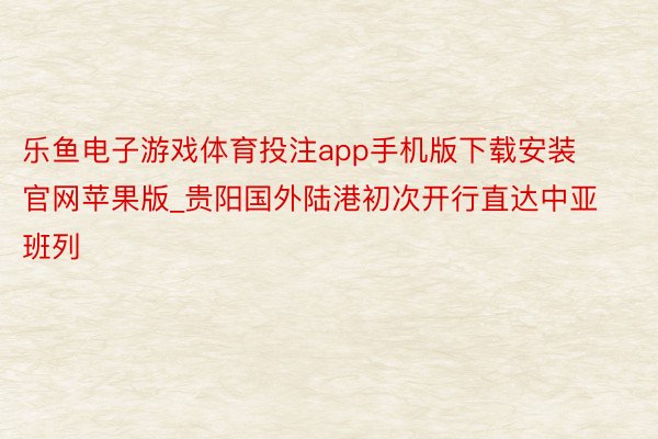 乐鱼电子游戏体育投注app手机版下载安装官网苹果版_贵阳国外陆港初次开行直达中亚班列