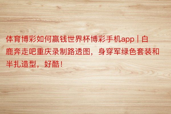 体育博彩如何赢钱世界杯博彩手机app | 白鹿奔走吧重庆录制路透图，身穿军绿色套装和半扎造型，好酷！