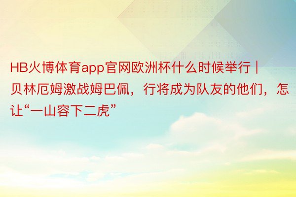 HB火博体育app官网欧洲杯什么时候举行 | 贝林厄姆激战姆巴佩，行将成为队友的他们，怎让“一山容下二虎”