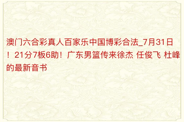 澳门六合彩真人百家乐中国博彩合法_7月31日！21分7板6助！广东男篮传来徐杰 任俊飞 杜峰的最新音书