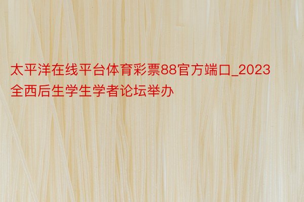 太平洋在线平台体育彩票88官方端口_2023全西后生学生学者论坛举办