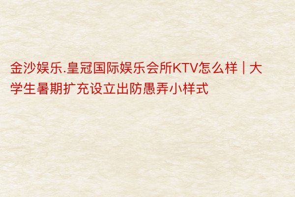 金沙娱乐.皇冠国际娱乐会所KTV怎么样 | 大学生暑期扩充设立出防愚弄小样式