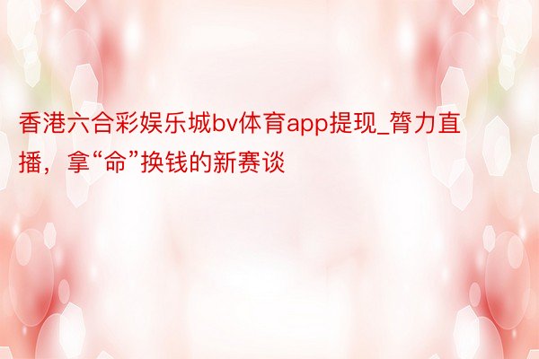 香港六合彩娱乐城bv体育app提现_膂力直播，拿“命”换钱的新赛谈