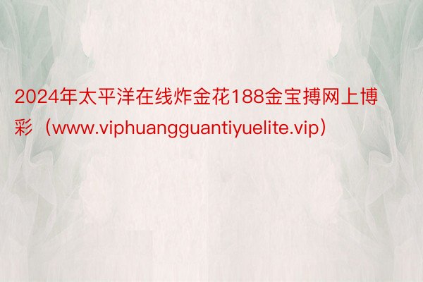 2024年太平洋在线炸金花188金宝搏网上博彩（www.viphuangguantiyuelite.vip）