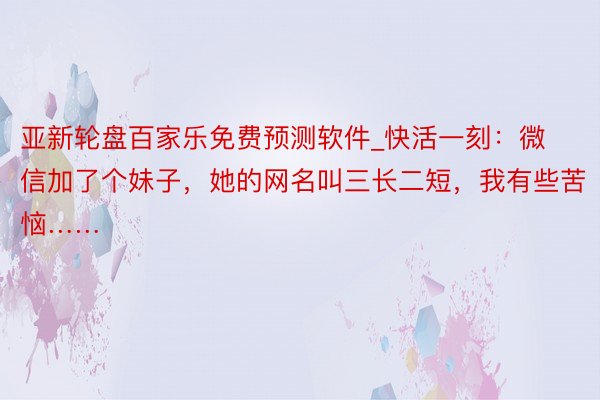 亚新轮盘百家乐免费预测软件_快活一刻：微信加了个妹子，她的网名叫三长二短，我有些苦恼……