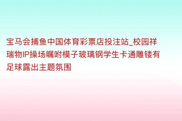 宝马会捕鱼中国体育彩票店投注站_校园祥瑞物IP操场嘱咐模子玻璃钢学生卡通雕镂有足球露出主题氛围