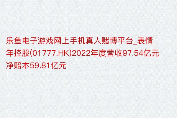 乐鱼电子游戏网上手机真人赌博平台_表情年控股(01777.HK)2022年度营收97.54亿元  净赔本59.81亿元