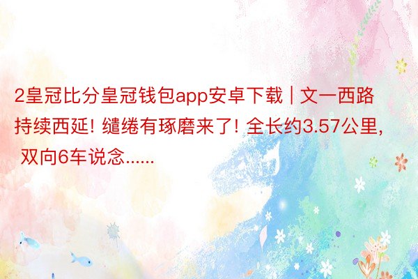 2皇冠比分皇冠钱包app安卓下载 | 文一西路持续西延! 缱绻有琢磨来了! 全长约3.57公里, 双向6车说念......