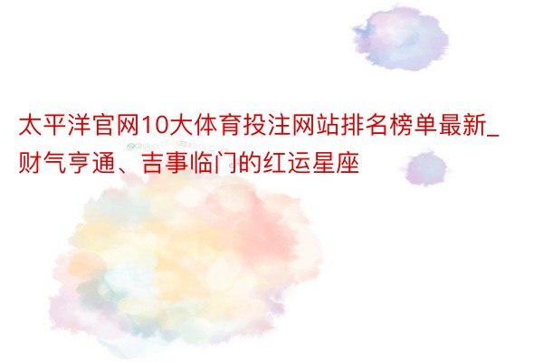 太平洋官网10大体育投注网站排名榜单最新_财气亨通、吉事临门的红运星座