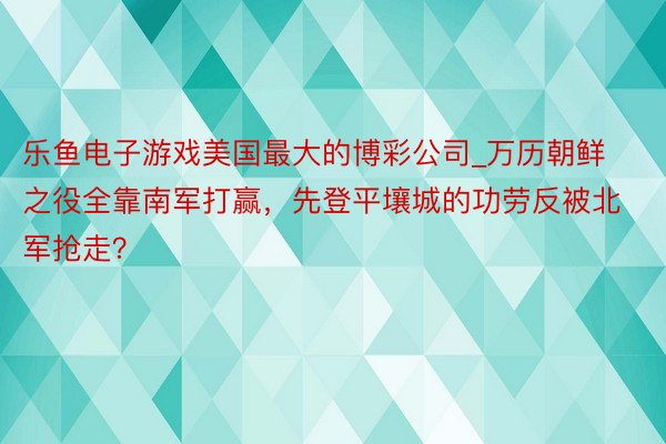 乐鱼电子游戏美国最大的博彩公司_万历朝鲜之役全靠南军打赢，先登平壤城的功劳反被北军抢走？