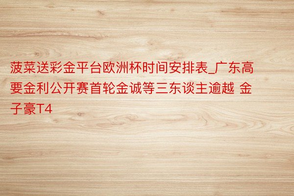 菠菜送彩金平台欧洲杯时间安排表_广东高要金利公开赛首轮金诚等三东谈主逾越 金子豪T4