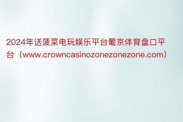 2024年送菠菜电玩娱乐平台葡京体育盘口平台（www.crowncasinozonezonezone.com）