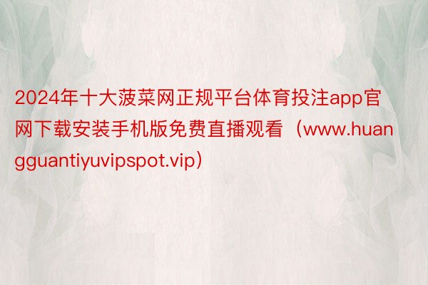 2024年十大菠菜网正规平台体育投注app官网下载安装手机版免费直播观看（www.huangguantiyuvipspot.vip）