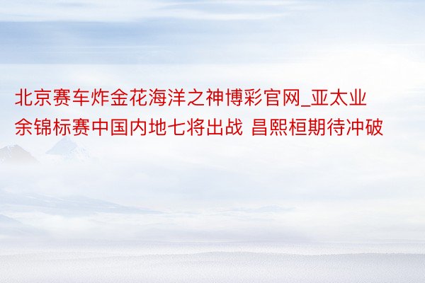 北京赛车炸金花海洋之神博彩官网_亚太业余锦标赛中国内地七将出战 昌熙桓期待冲破