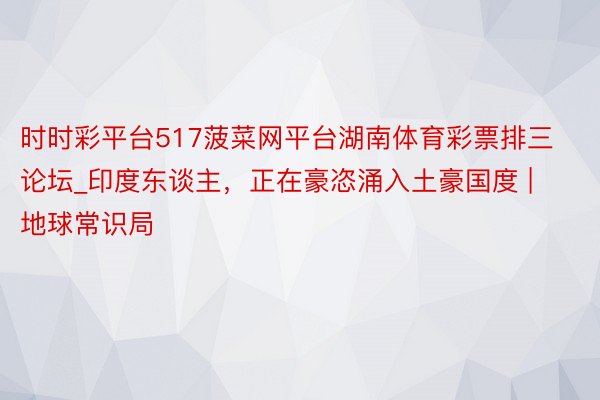 时时彩平台517菠菜网平台湖南体育彩票排三论坛_印度东谈主，正在豪恣涌入土豪国度 | 地球常识局