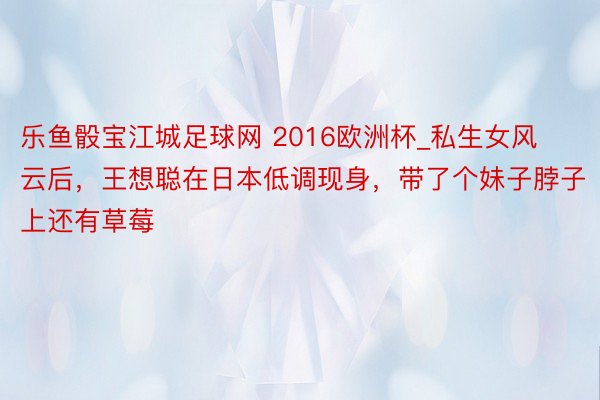乐鱼骰宝江城足球网 2016欧洲杯_私生女风云后，王想聪在日本低调现身，带了个妹子脖子上还有草莓