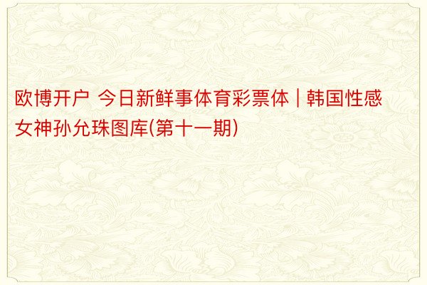 欧博开户 今日新鲜事体育彩票体 | 韩国性感女神孙允珠图库(第十一期)