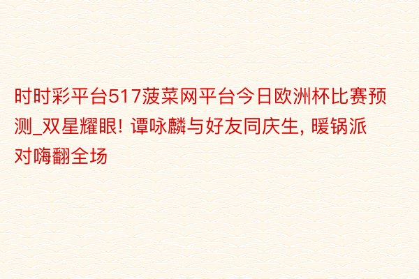 时时彩平台517菠菜网平台今日欧洲杯比赛预测_双星耀眼! 谭咏麟与好友同庆生, 暖锅派对嗨翻全场