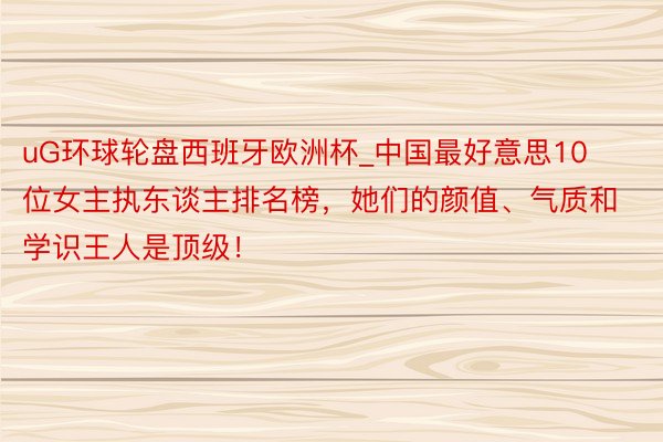 uG环球轮盘西班牙欧洲杯_中国最好意思10位女主执东谈主排名榜，她们的颜值、气质和学识王人是顶级！