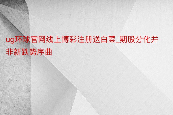ug环球官网线上博彩注册送白菜_期股分化并非新跌势序曲