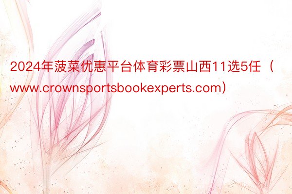 2024年菠菜优惠平台体育彩票山西11选5任（www.crownsportsbookexperts.com）