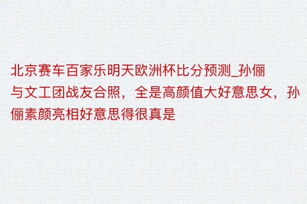 北京赛车百家乐明天欧洲杯比分预测_孙俪与文工团战友合照，全是高颜值大好意思女，孙俪素颜亮相好意思得很真是